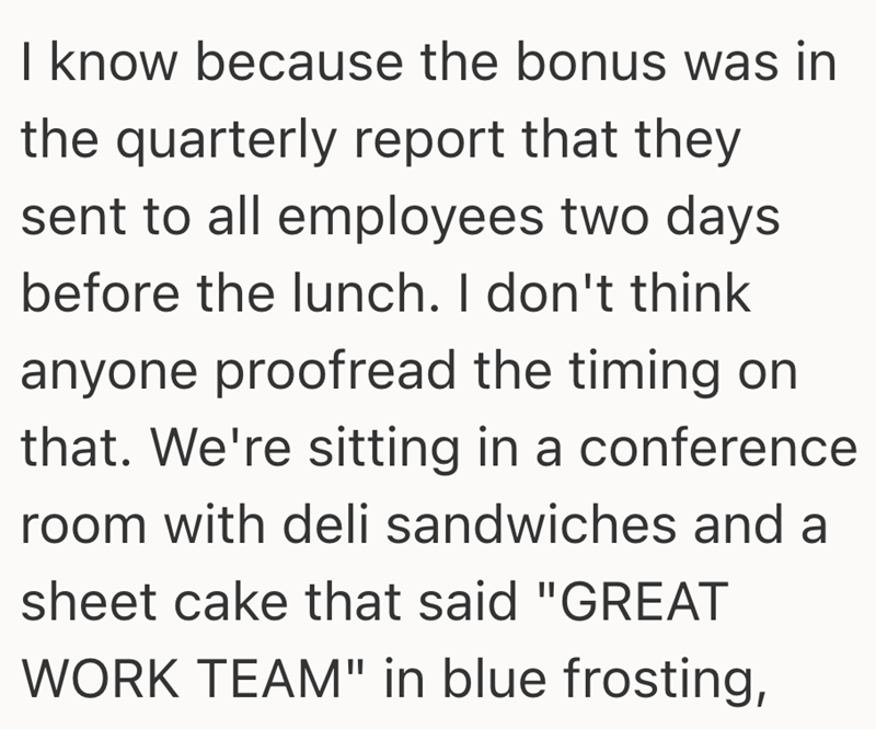 I know because the bonus was in the quarterly report that they sent to all employees two days before the lunch. I don't think anyone proofread the timing on that. We're sitting in a conference room with deli sandwiches and a sheet cake that said "GREAT WORK TEAM" in blue frosting,
