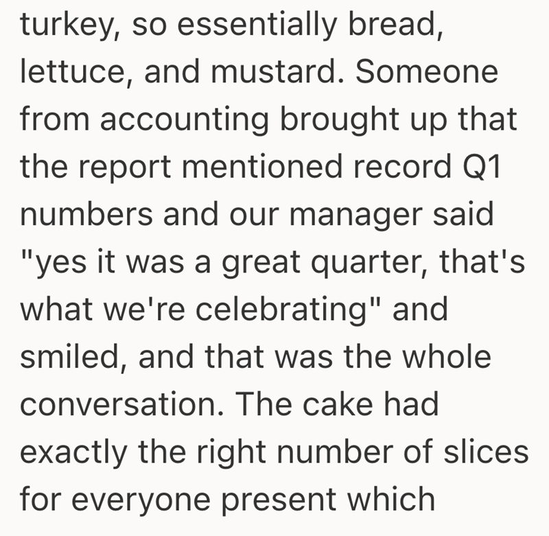 turkey, so essentially bread, lettuce, and mustard. Someone from accounting brought up that the report mentioned record Q1 numbers and our manager said "yes it was a great quarter, that's what we're celebrating" and smiled, and that was the whole conversation. The cake had exactly the right number of slices for everyone present which
