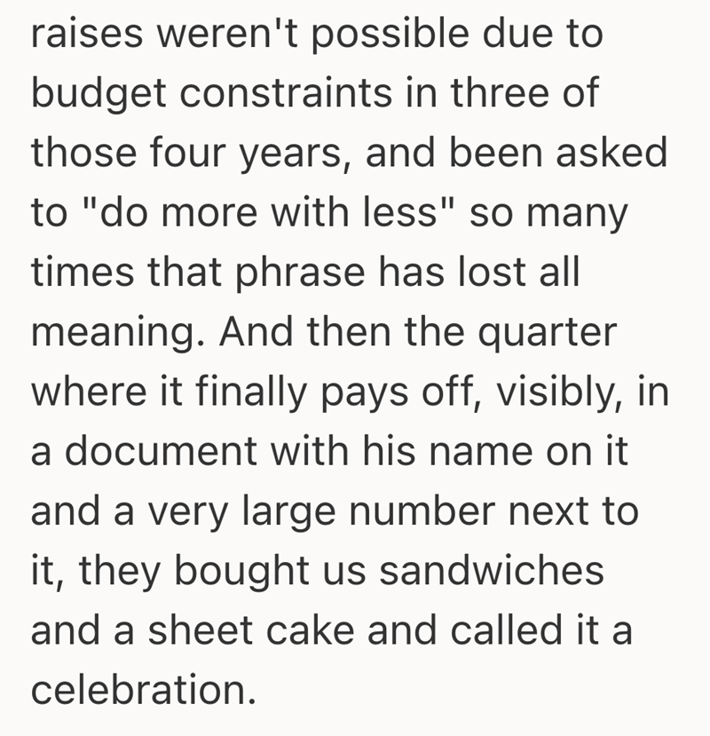 raises weren't possible due to budget constraints in three of those four years, and been asked to "do more with less" so many times that phrase has lost all meaning. And then the quarter where it finally pays off, visibly, in a document with his name on it and a very large number next to it, they bought us sandwiches and a sheet cake and called it a celebration.