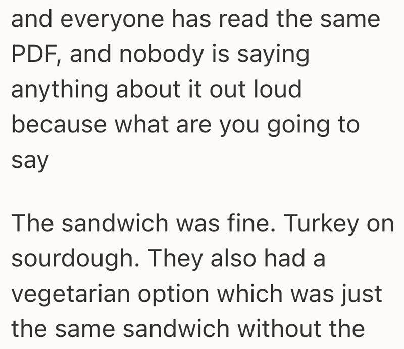 and everyone has read the same PDF, and nobody is saying anything about it out loud because what are you going to say The sandwich was fine. Turkey on sourdough. They also had a vegetarian option which was just the same sandwich without the