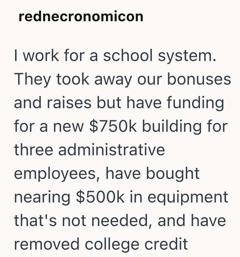 rednecronomicon I work for a school system. They took away our bonuses and raises but have funding for a new $750k building for three administrative employees, have bought nearing $500k in equipment that's not needed, and have removed college credit