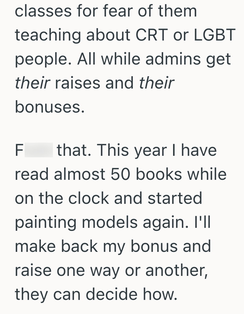 classes for fear of them teaching about CRT or LGBT people. All while admins get their raises and their bonuses. F that. This year I have read almost 50 books while on the clock and started painting models again. I'll make back my bonus and raise one way or another, they can decide how.
