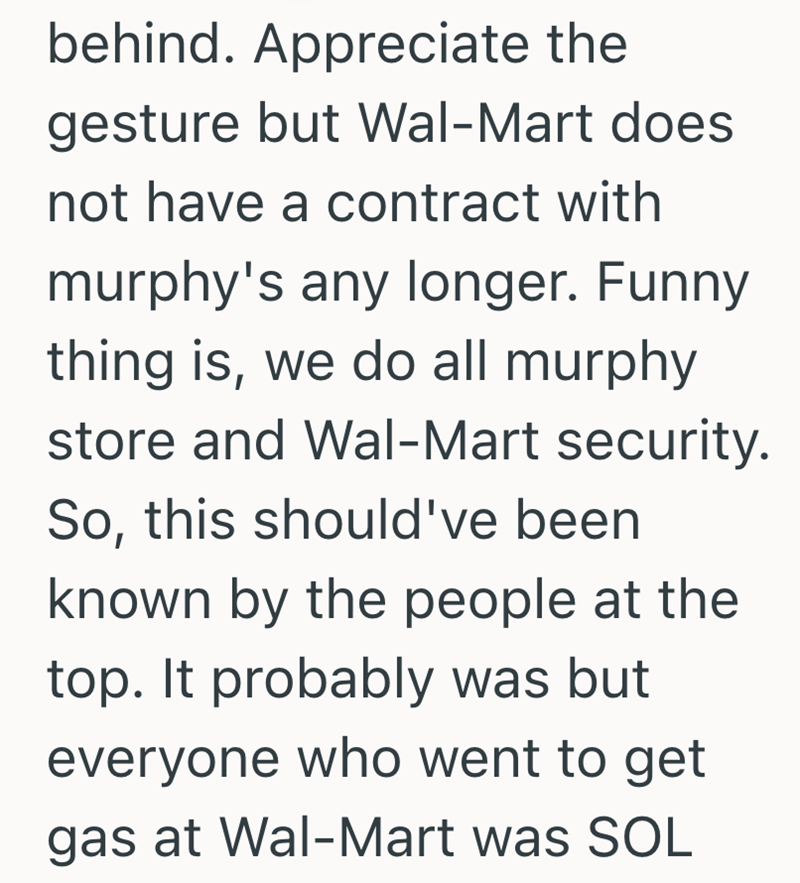 behind. Appreciate the gesture but Wal-Mart does not have a contract with murphy's any longer. Funny thing is, we do all murphy store and Wal-Mart security. So, this should've been known by the people at the top. It probably was but everyone who went to get gas at Wal-Mart was SOL