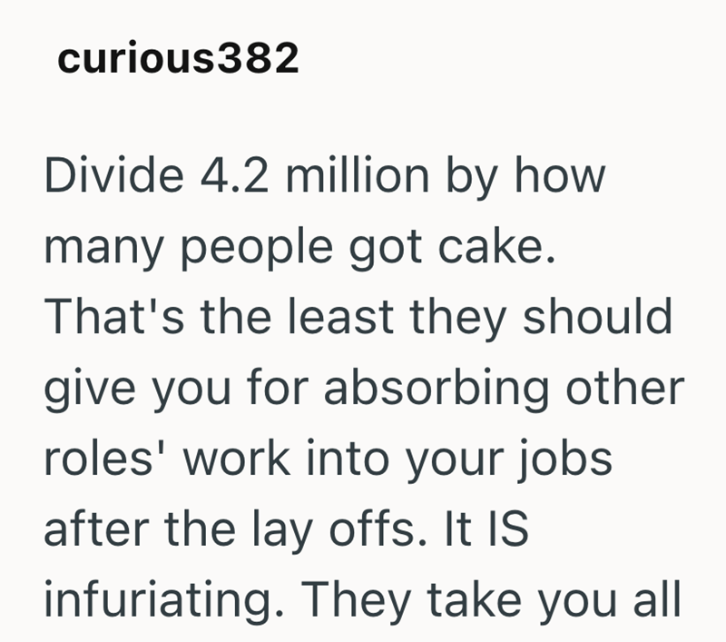 curious382 Divide 4.2 million by how many people got cake. That's the least they should give you for absorbing other roles' work into your jobs after the lay offs. It IS infuriating. They take you all
