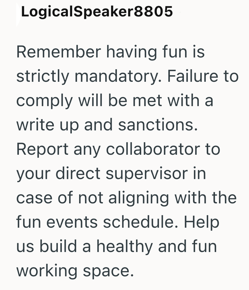 LogicalSpeaker8805 Remember having fun is strictly mandatory. Failure to comply will be met with a write up and sanctions. Report any collaborator to your direct supervisor in case of not aligning with the fun events schedule. Help us build a healthy and fun working space.