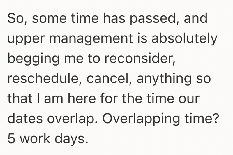 So, some time has passed, and upper management is absolutely begging me to reconsider, reschedule, cancel, anything so that I am here for the time our dates overlap. Overlapping time? 5 work days.