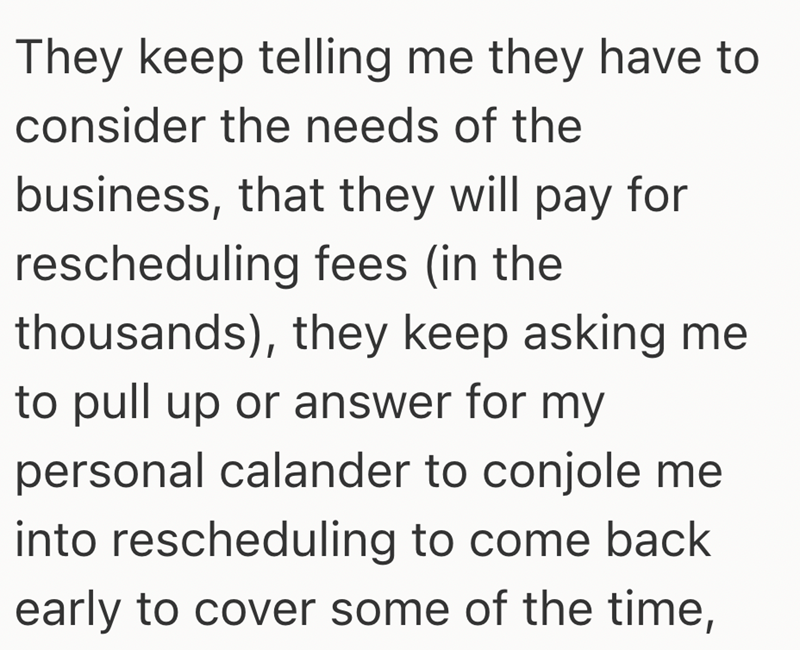 They keep telling me they have to consider the needs of the business, that they will pay for rescheduling fees (in the thousands), they keep asking me to pull up or answer for my personal calander to conjole me into rescheduling to come back early to cover some of the time,