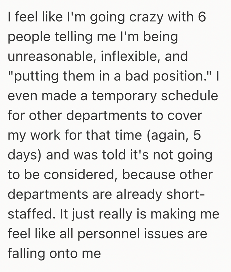 I feel like I'm going crazy with 6 people telling me I'm being. unreasonable, inflexible, and "putting them in a bad position." I even made a temporary schedule for other departments to cover my work for that time (again, 5. days) and was told it's not going to be considered, because other departments are already short- staffed. It just really is making me feel like all personnel issues are falling onto me