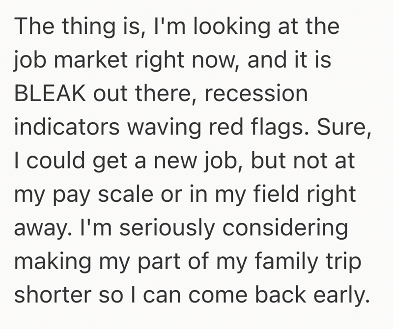 The thing is, I'm looking at the job market right now, and it is BLEAK out there, recession indicators waving red flags. Sure, I could get a new job, but not at my pay scale or in my field right away. I'm seriously considering making my part of my family trip shorter so I can come back early.