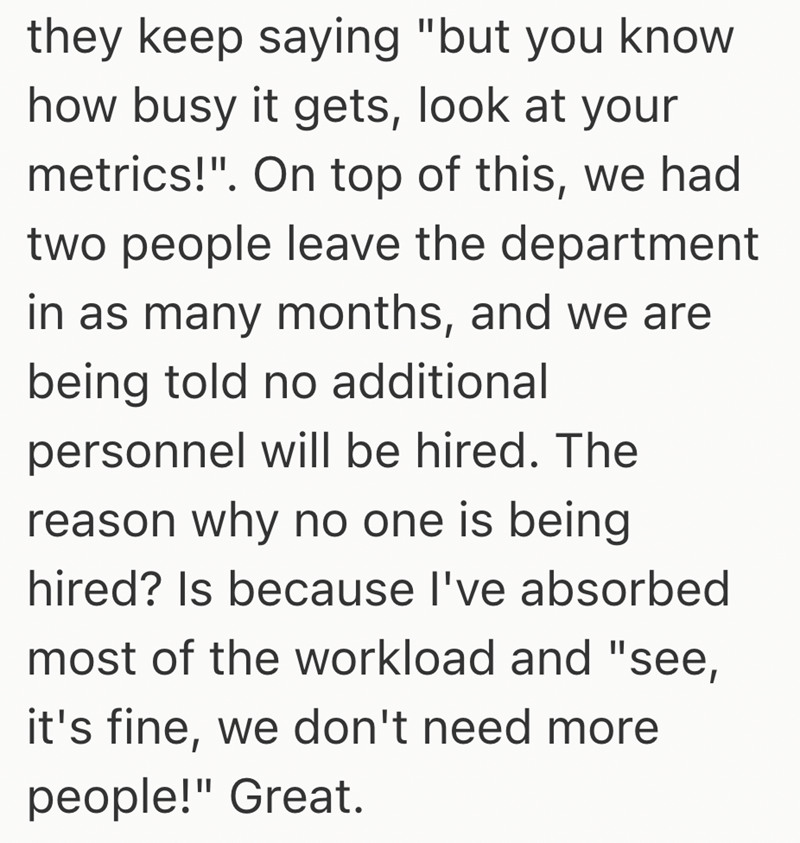 they keep saying "but you know how busy it gets, look at your metrics!". On top of this, we had two people leave the department in as many months, and we are being told no additional personnel will be hired. The reason why no one is being hired? Is because I've absorbed most of the workload and "see, it's fine, we don't need more people!" Great.