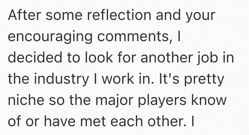 After some reflection and your encouraging comments, I decided to look for another job in the industry I work in. It's pretty niche so the major players know of or have met each other. I