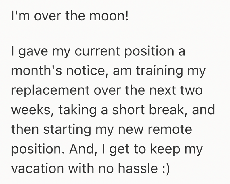 I'm over the moon! I gave my current position a month's notice, am training my replacement over the next two weeks, taking a short break, and then starting my new remote position. And, I get to keep my vacation with no hassle :)
