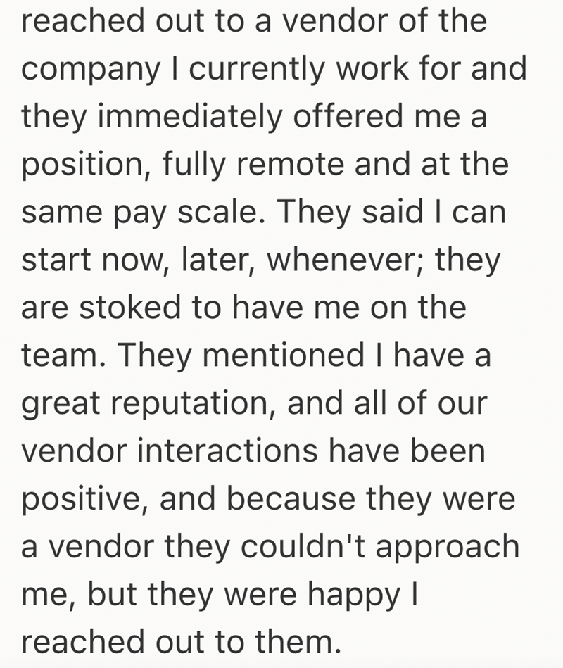 reached out to a vendor of the company I currently work for and they immediately offered me a position, fully remote and at the same pay scale. They said I can start now, later, whenever; they are stoked to have me on the team. They mentioned I have a great reputation, and all of our vendor interactions have been positive, and because they were a vendor they couldn't approach me, but they were happy I reached out to them.