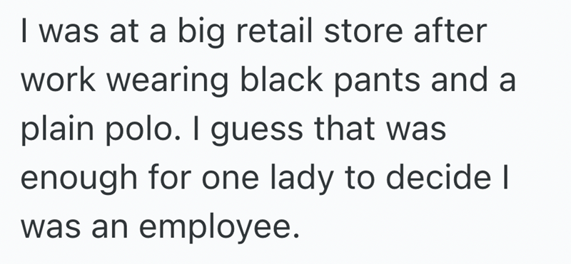 I was at a big retail store after work wearing black pants and a plain polo. I guess that was enough for one lady to decide I was an employee.
