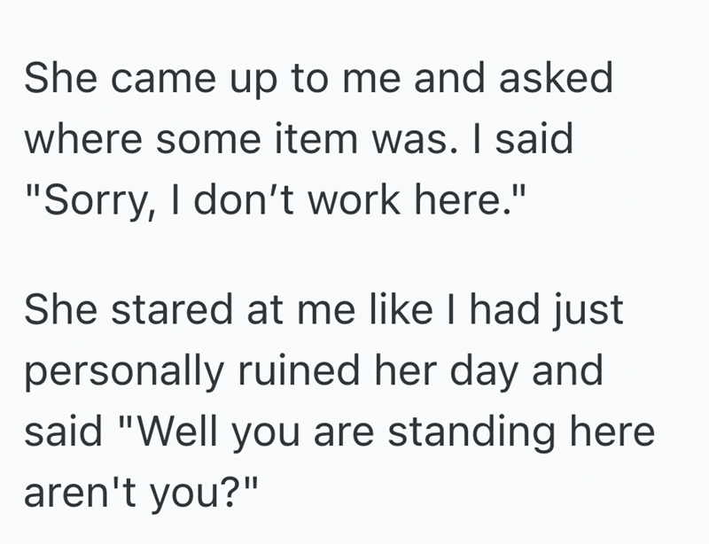 She came up to me and asked where some item was. I said "Sorry, I don't work here." She stared at me like I had just personally ruined her day and said "Well you are standing here aren't you?"