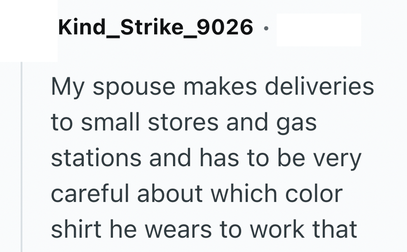 Kind_Strike_9026 · My spouse makes deliveries to small stores and gas stations and has to be very careful about which color shirt he wears to work that