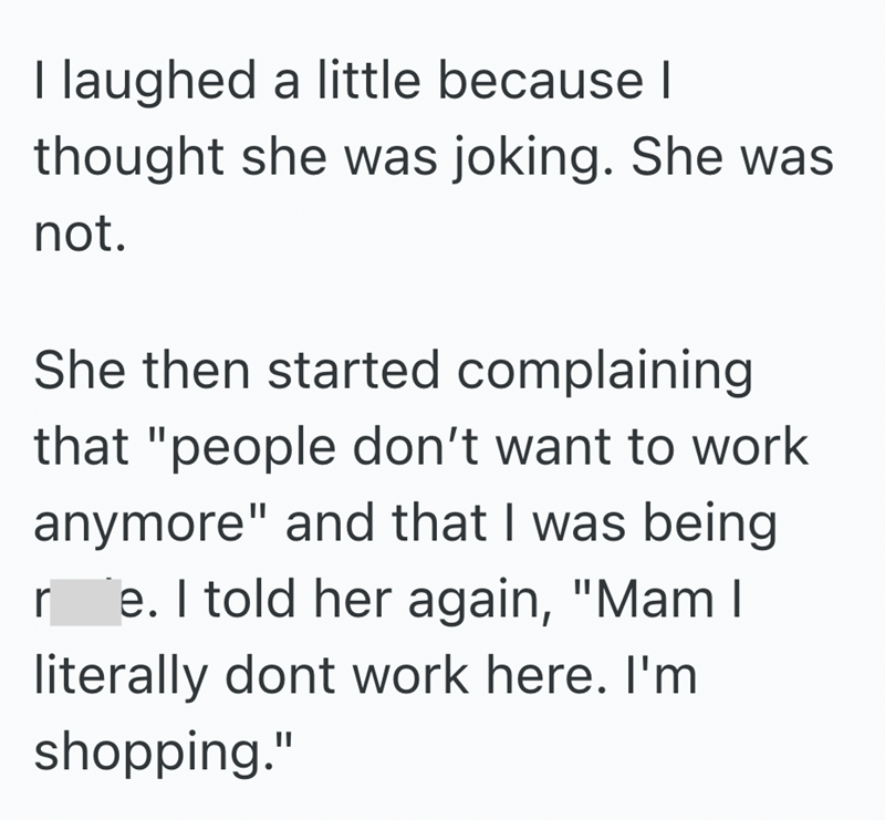 I laughed a little because I thought she was joking. She was not. She then started complaining that "people don't want to work anymore" and that I was being r e. I told her again, "Mam I literally dont work here. I'm shopping."
