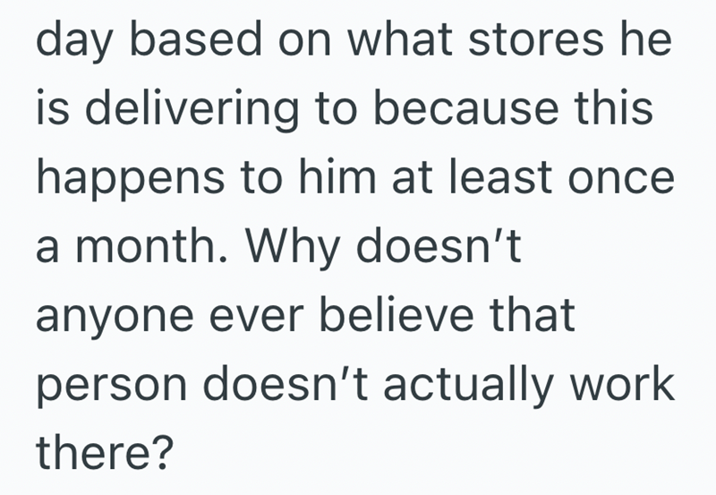 day based on what stores he is delivering to because this happens to him at least once a month. Why doesn't anyone ever believe that person doesn't actually work there?