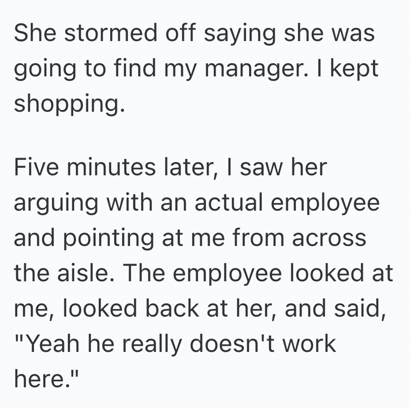 She stormed off saying she was going to find my manager. I kept shopping. Five minutes later, I saw her arguing with an actual employee and pointing at me from across the aisle. The employee looked at me, looked back at her, and said, "Yeah he really doesn't work here."