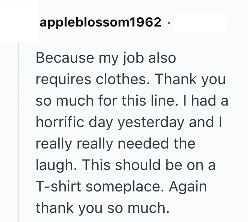 appleblossom1962. Because my job also requires clothes. Thank you so much for this line. I had a horrific day yesterday and I really really needed the laugh. This should be on a T-shirt someplace. Again thank you so much.
