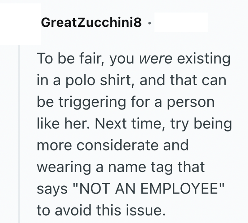 GreatZucchini8. To be fair, you were existing in a polo shirt, and that can be triggering for a person like her. Next time, try being more considerate and wearing a name tag that says "NOT AN EMPLOYEE" to avoid this issue.
