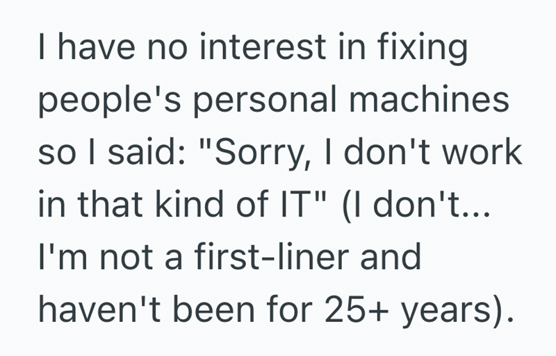 I have no interest in fixing people's personal machines so I said: "Sorry, I don't work in that kind of IT" (I don't... I'm not a first-liner and haven't been for 25+ years).