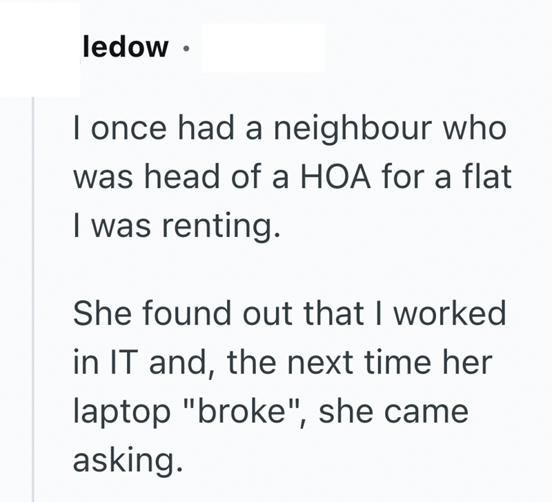 ledow. I once had a neighbour who was head of a HOA for a flat I was renting. She found out that I worked in IT and, the next time her laptop "broke", she came asking.