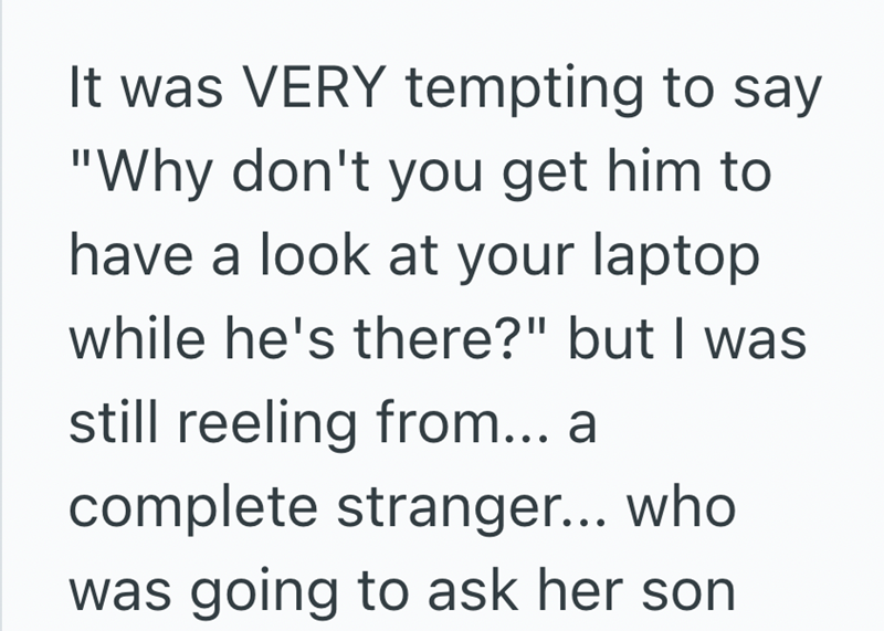 It was VERY tempting to say "Why don't you get him to have a look at your laptop while he's there?" but I was still reeling from... a complete stranger... who was going to ask her son