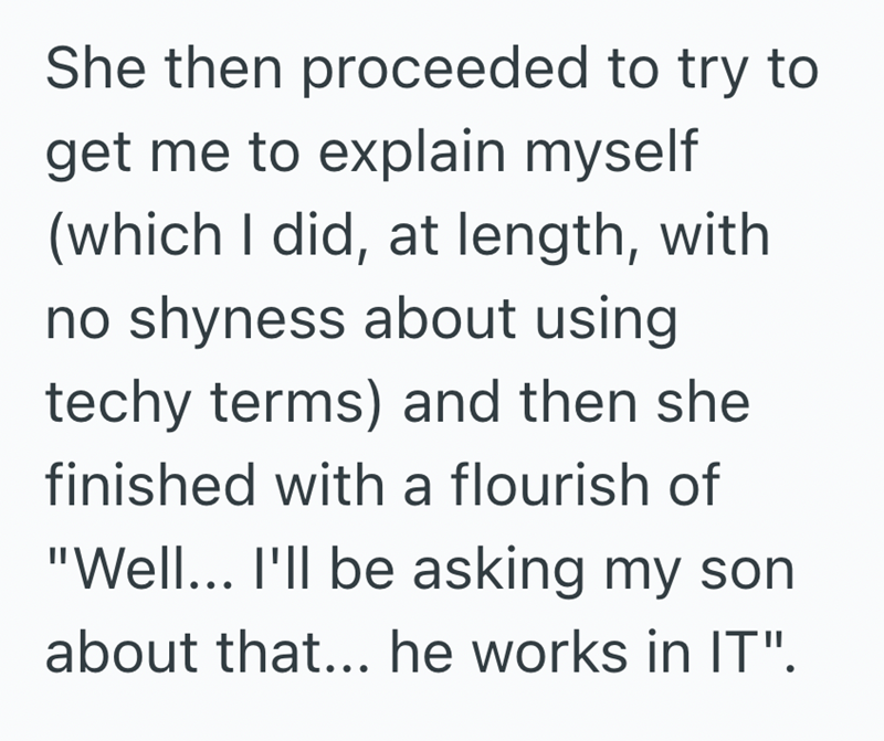 She then proceeded to try to get me to explain myself (which I did, at length, with no shyness about using techy terms) and then she finished with a flourish of "Well... I'll be asking my son about that... he works in IT".