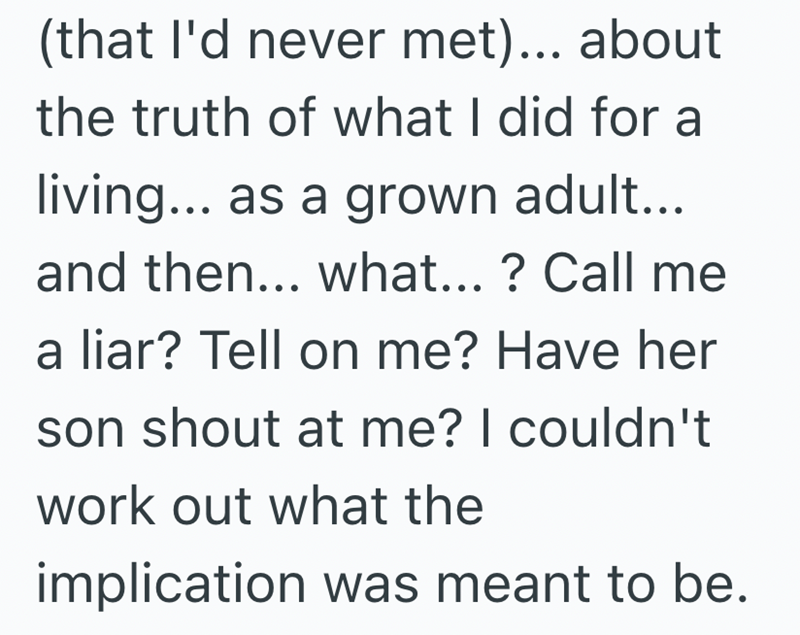 (that I'd never met)... about the truth of what I did for a living... as a grown adult... and then... what... ? Call me a liar? Tell on me? Have her son shout at me? I couldn't work out what the implication was meant to be.