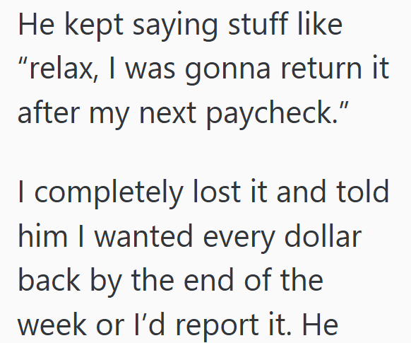 He kept saying stuff like "relax, I was gonna return it after my next paycheck." I completely lost it and told him I wanted every dollar back by the end of the week or I'd report it. He
