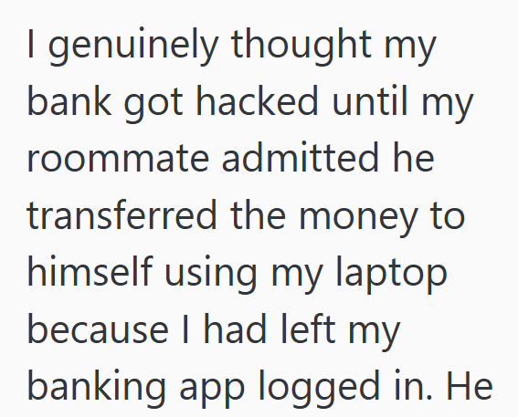 I genuinely thought my bank got hacked until my roommate admitted he transferred the money to himself using my laptop because I had left my banking app logged in. He