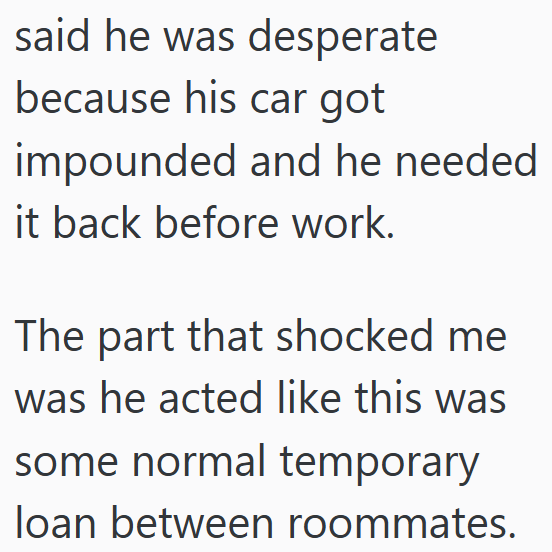 said he was desperate because his car got impounded and he needed it back before work. The part that shocked me was he acted like this was some normal temporary loan between roommates.