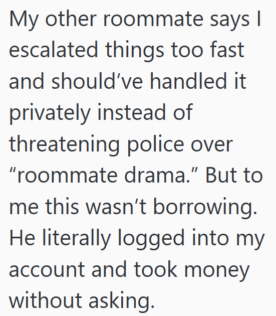 My other roommate says I escalated things too fast and should've handled it privately instead of threatening police over "roommate drama." But to me this wasn't borrowing. He literally logged into my account and took money without asking.
