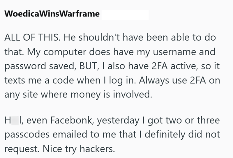 WoedicaWinsWarframe ALL OF THIS. He shouldn't have been able to do that. My computer does have my username and password saved, BUT, I also have 2FA active, so it texts me a code when I log in. Always use 2FA on any site where money is involved. HI, even Facebonk, yesterday I got two or three passcodes emailed to me that I definitely did not request. Nice try hackers.