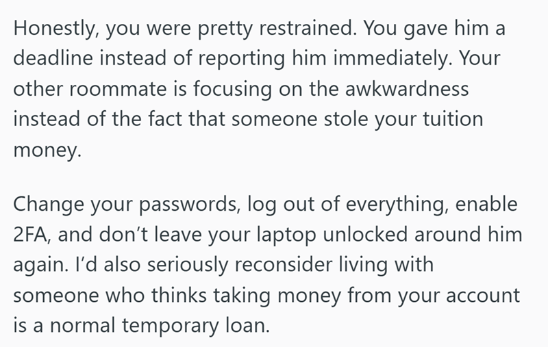 Honestly, you were pretty restrained. You gave him a deadline instead of reporting him immediately. Your other roommate is focusing on the awkwardness instead of the fact that someone stole your tuition money. Change your passwords, log out of everything, enable 2FA, and don't leave your laptop unlocked around him again. I'd also seriously reconsider living with someone who thinks taking money from your account is a normal temporary loan.