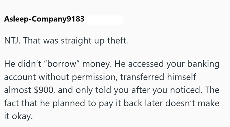 Asleep-Company9183 NTJ. That was straight up theft. He didn't "borrow" money. He accessed your banking account without permission, transferred himself almost $900, and only told you after you noticed. The fact that he planned to pay it back later doesn't make it okay.