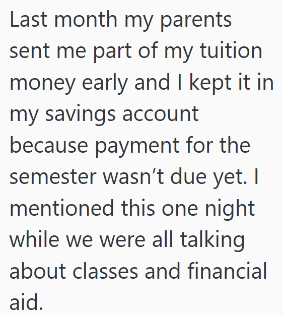 Last month my parents sent me part of my tuition money early and I kept it in my savings account because payment for the semester wasn't due yet. I mentioned this one night while we were all talking about classes and financial aid.