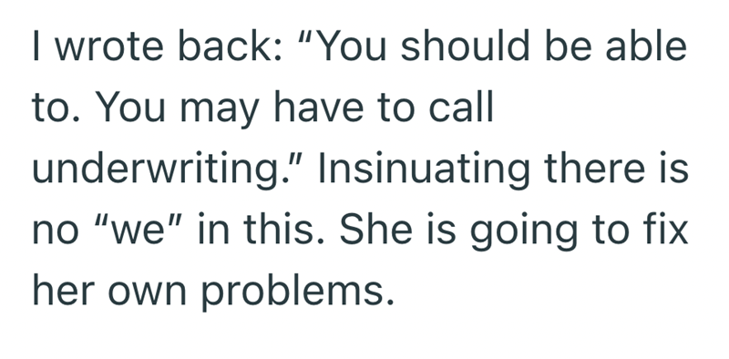 I wrote back: "You should be able to. You may have to call underwriting." Insinuating there is no "we" in this. She is going to fix her own problems.