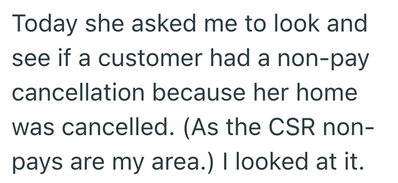 Today she asked me to look and see if a customer had a non-pay cancellation because her home was cancelled. (As the CSR non- pays are my area.) I looked at it.