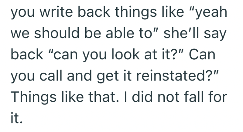 you write back things like "yeah we should be able to" she'll say back "can you look at it?" Can you call and get it reinstated?" Things like that. I did not fall for it.