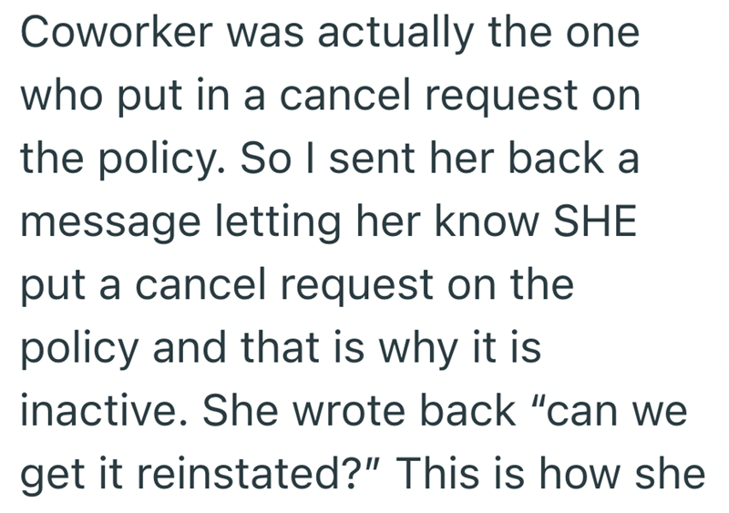 Coworker was actually the one who put in a cancel request on the policy. So I sent her back a message letting her know SHE put a cancel request on the policy and that is why it is inactive. She wrote back "can we get it reinstated?" This is how she