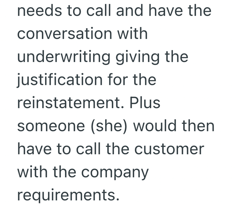 needs to call and have the conversation with underwriting giving the justification for the reinstatement. Plus someone (she) would then have to call the customer with the company requirements.