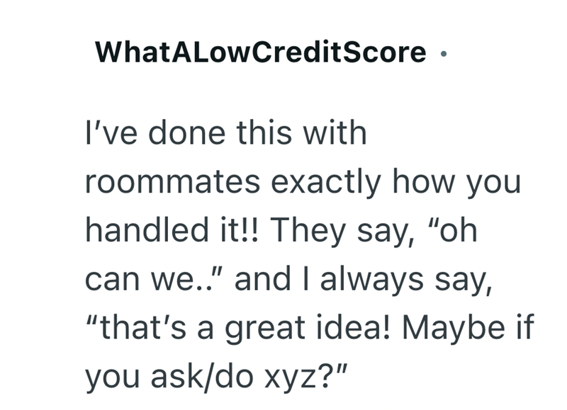 WhatALowCreditScore • I've done this with roommates exactly how you handled it!! They say, "oh can we.." and I always say, "that's a great idea! Maybe if you ask/do xyz?"