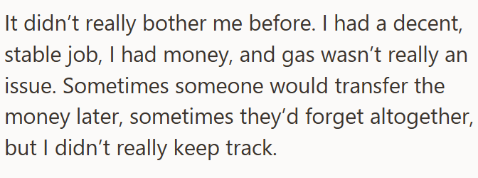 It didn't really bother me before. I had a decent, stable job, I had money, and gas wasn't really an issue. Sometimes someone would transfer the money later, sometimes they'd forget altogether, but I didn't really keep track.