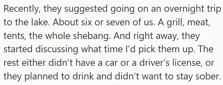 Recently, they suggested going on an overnight trip to the lake. About six or seven of us. A grill, meat, tents, the whole shebang. And right away, they started discussing what time I'd pick them up. The rest either didn't have a car or a driver's license, or they planned to drink and didn't want to stay sober.
