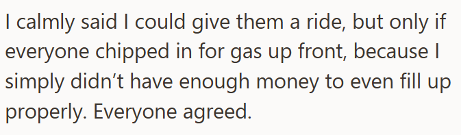 I calmly said I could give them a ride, but only if everyone chipped in for gas up front, because I simply didn't have enough money to even fill up properly. Everyone agreed.