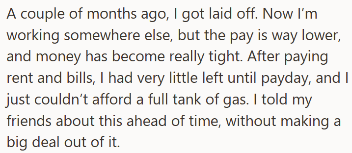A couple of months ago, I got laid off. Now I'm working somewhere else, but the pay is way lower, and money has become really tight. After paying rent and bills, I had very little left until payday, and I just couldn't afford a full tank of gas. I told my friends about this ahead of time, without making a big deal out of it.