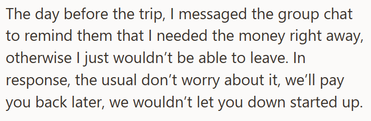 The day before the trip, I messaged the group chat to remind them that I needed the money right away, otherwise I just wouldn't be able to leave. In response, the usual don't worry about it, we'll pay you back later, we wouldn't let you down started up.