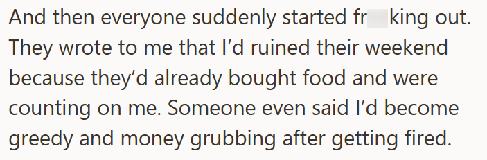 And then everyone suddenly started frking out. They wrote to me that I'd ruined their weekend because they'd already bought food and were counting on me. Someone even said I'd become greedy and money grubbing after getting fired.